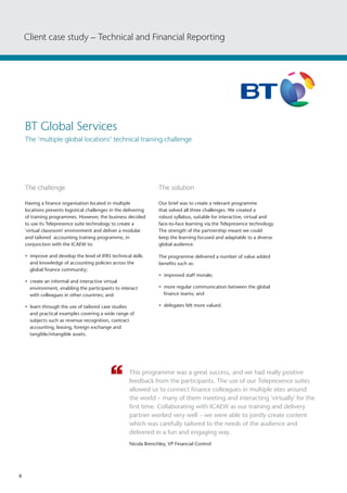 6
The challenge 	
Having a finance organisation located in multiple
locations presents logistical challenges in the delivering
of training programmes. However, the business decided
to use its Telepresence suite technology to create a
'virtual classroom' environment and deliver a modular
and tailored accounting training programme, in
conjunction with the ICAEW to:
• improve and develop the level of IFRS technical skills
and knowledge of accounting policies across the
global finance community;
• create an informal and interactive virtual
environment, enabling the participants to interact
with colleagues in other countries; and
• learn through the use of tailored case studies
and practical examples covering a wide range of
subjects such as revenue recognition, contract
accounting, leasing, foreign exchange and
tangible/intangible assets.
The solution
Our brief was to create a relevant programme
that solved all three challenges. We created a
robust syllabus, suitable for interactive, virtual and
face-to-face learning via the Telepresence technology.
The strength of the partnership meant we could
keep the learning focused and adaptable to a diverse
global audience.
The programme delivered a number of value added
benefits such as:
• improved staff morale;
• more regular communication between the global
finance teams; and
• delegates felt more valued.
This programme was a great success, and we had really positive
feedback from the participants. The use of our Telepresence suites
allowed us to connect finance colleagues in multiple sites around
the world – many of them meeting and interacting 'virtually' for the
first time. Collaborating with ICAEW as our training and delivery
partner worked very well – we were able to jointly create content
which was carefully tailored to the needs of the audience and
delivered in a fun and engaging way.
Nicola Brenchley, VP Financial Control
Client case study – Technical and Financial Reporting
BT Global Services
The 'multiple global locations' technical training challenge
 