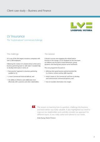 7
The challenge	
LV is one of the UKs largest insurance companies with
over 5,700 employees.
Following the creation of a shared service centre and a
business partnering team to 'add value’ it needed help
to develop both teams in terms of:
• ‘best practice’ approach to business partnering
suitable for LV;
•	 a more commercial mind-set/skill-set; and
•	 the ability to influence and collaborate more
effectively with customers and other stakeholders.
The solution
Critical to success was engaging the whole finance
function in the change. To set standards for the new team
our delivery was focused on team behaviours, group
dynamics and sharing best practice across businesses.
The core programme focused on:
•	 defining what great business partnering looks like
in a finance context and key skills required;
•	 what it means to ‘be commercial’ and how to develop
and communicate commercial opinions; and
•	 how to translate information into insight.
The session on learning how to question, challenge the business
and listen better was really valuable. It also highlighted our need to
map out our stakeholders and carefully consider our approach for
different teams. It was really useful and tailored to our needs.
Andy Young, Head of Finance
Client case study – Business and Finance
LV Insurance
The ‘trusted adviser’ commercial challenge
 
