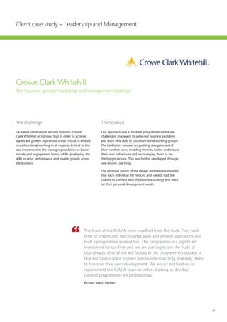9
Client case study – Leadership and Management
Crowe Clark Whitehill
The ‘business growth' leadership and management challenge
The challenge	
UK-based professional services business, Crowe
Clark Whitehill recognised that in order to achieve
significant growth aspirations it was critical to embed
cross-functional working in all regions. Critical to this
was investment in the manager population to boost
morale and engagement levels, while developing the
skills to drive performance and enable growth across
the business.
The solution
Our approach was a modular programme where we
challenged managers to solve real business problems
and learn new skills in cross-functional working groups.
The facilitators focused on pushing delegates out of
their comfort zone, enabling them to better understand
their own behaviours and encouraging them to see
the bigger picture. This was further developed through
one-to-one coaching.
The personal nature of the design and delivery ensured
that each individual felt noticed and valued, had the
chance to connect with the business strategy and work
on their personal development needs.
The team at the ICAEW were excellent from the start. They took
time to understand our strategic plan and growth aspirations and
built a programme around this. The programme is a significant
investment for our firm and we are starting to see the fruits of
that already. One of the key factors in the programme’s success is
that each participant is given one-to-one coaching, enabling them
to focus on their own development. We would not hesitate to
recommend the ICAEW team to others looking to develop
tailored programmes for professionals.
Richard Baker, Partner
 