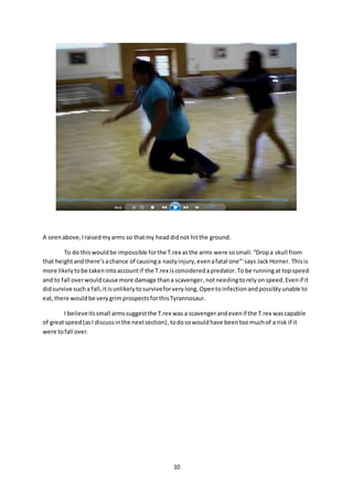 10
A seenabove,Iraisedmyarms so thatmy headdidnot hitthe ground.
To do thiswouldbe impossible forthe T.rex asthe arms were sosmall.“Dropa skull from
that heightandthere’sachance of causinga nastyinjury,evenafatal one”i
says JackHorner. Thisis
more likelytobe takenintoaccountif the T.rex isconsideredapredator.To be runningat topspeed
and to fall overwouldcause more damage thana scavenger, notneedingtorely onspeed.Evenif it
didsurvive sucha fall,itisunlikelytosurviveforverylong.Opentoinfectionandpossiblyunable to
eat,there wouldbe verygrimprospectsforthisTyrannosaur.
I believeitssmall armssuggestthe T.rex was a scavengerandevenif the T.rex wascapable
of greatspeed (asI discussinthe nextsection),todosowouldhave beentoomuchof a risk if it
were tofall over.
 