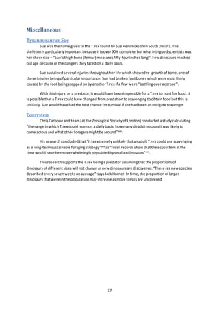 17
Miscellaneous
Tyrannosaurus Sue
Sue was the name giventothe T.rex foundby Sue HendricksoninSouthDakota.The
skeletonisparticularlyimportantbecauseitisover90% completei
butwhatintriguedscientistswas
hersheersize – “Sue’sthighbone (femur) measuresfifty-fourincheslong”i
.Few dinosaursreached
oldage because of the dangerstheyfacedona dailybasis.
Sue sustainedseveralinjuriesthroughoutherlifewhichshowedre-growthof bone,one of
these injuriesbeingof particularimportance.Sue hadbrokenfootboneswhichweremostlikely
causedby the footbeingsteppedonbyanotherT.rex if a few were “battlingoveracorpse”i
.
Withthisinjury,as a predator,itwouldhave beenimpossible foraT.rex to huntfor food.It
ispossible thata T.rex couldhave changedfrompredationtoscavengingtoobtainfoodbutthisis
unlikely.Sue wouldhave hadthe bestchance forsurvival if she hadbeenanobligate scavenger.
Ecosystem
ChrisCarbone and team(at the Zoological Societyof London) conductedastudycalculating
“the range inwhichT.rex couldroam on a dailybasis,how manydeaddinosaursitwaslikelyto
come across and whatotherforagersmightbe around”xxix
.
His researchconcludedthat“itisextremelyunlikelythatanadultT.rex coulduse scavenging
as a long-termsustainable foragingstrategy”xxix
as“fossil recordsshow thatthe ecosystematthe
time wouldhave beenoverwhelminglypopulatedbysmallerdinosaurs”xxix
.
Thisresearchsupportsthe T.rex beinga predatorassumingthatthe proportionsof
dinosaursof differentsizeswill notchange asnew dinosaursare discovered.“There isanew species
describedevery sevenweeksonaverage”i
saysJackHorner.In time,the proportionof larger
dinosaursthatwere inthe populationmayincrease asmore fossilsare uncovered.
 