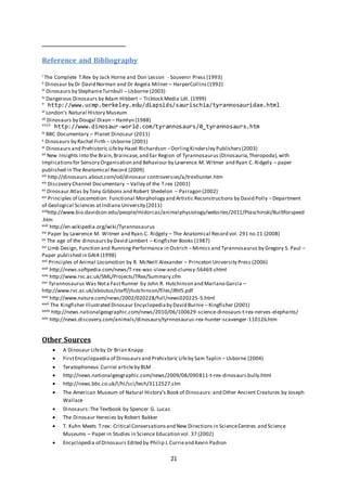 21
Reference and Bibliography
i The Complete T.Rex by Jack Horne and Don Lesson - Souvenir Press (1993)
ii Dinosaur by Dr David Norman and Dr Angela Milner – HarperCollins(1992)
iii Dinosaurs by StephanieTurnbull – Usborne (2003)
iv Dangerous Dinosaurs by Adam Hibbert – Ticktock Media Ldt. (1999)
v
http://www.ucmp.berkeley.edu/diapsids/saurischia/tyrannosauridae.html
vi London’s Natural History Museum
vii Dinosaurs by Dougal Dixon – Hamlyn (1988)
viii
http://www.dinosaur-world.com/tyrannosaurs/0_tyrannosaurs.htm
ix BBC Documentary – Planet Dinosaur (2011)
x Dinosaurs by Rachel Firth – Usborne (2001)
xi Dinosaurs and Prehistoric Lifeby Hazel Richardson –DorlingKindersley Publishers(2003)
xii New Insights into the Brain,Braincase,and Ear Region of Tyrannosaurus (Dinosauria,Theropoda),with
Implicationsfor Sensory Organisation and Behaviour by Lawrence M. Witmer and Ryan C. Ridgely – paper
published in The Anatomical Record (2009)
xiii http://dinosaurs.about.com/od/dinosaur controversies/a/trexhunter.htm
xiv Discovery Channel Documentary – Valley of the T.rex (2001)
xv Dinosaur Atlas by Tony Gibbons and Robert Shedelon – Parragon (2002)
xvi Principles of Locomotion: Functional Morphology and Artistic Reconstructions by David Polly –Department
of Geological Sciences atIndiana University (2011)
xviihttp://www.bio.davidson.edu/people/midorcas/animalphysiology/websites/2011/Ptaschinski/Builtforspeed
.htm
xviii http://en.wikipedia.org/wiki/Tyrannosaurus
xix Paper by Lawrence M. Witmer and Ryan C. Ridgely – The Anatomical Record vol. 291 no.11 (2008)
xx The age of the dinosaursby David Lambert – Kingfisher Books (1987)
xxi Limb Design, Function and Running Performance in Ostrich –Mimics and Tyrannosaurus by Gregory S. Paul –
Paper published in GAIA (1998)
xxii Principles of Animal Locomotion by R. McNeill Alexander – Princeton University Press (2006)
xxiii http://news.softpedia.com/news/T-rex-was-slow-and-clumsy-56469.shtml
xxiv http://www.rvc.ac.uk/SML/Projects/TRex/Summary.cfm
xxv Tyrannosaurus Was Nota FastRunner by John R. Hutchinson and Marlano Garcla –
http://www.rvc.ac.uk/aboutus/staff/jhutchinson/files/JRH5.pdf
xxvi http://www.nature.com/news/2002/020228/full/news020225-5.html
xxvii The Kingfisher Illustrated Dinosaur Encyclopediaby David Burnie – Kingfisher (2001)
xxviii http://news.nationalgeographic.com/news/2010/06/100629-science-dinosaurs-t-rex-nerves-elephants/
xxix http://news.discovery.com/animals/dinosaurs/tyrnnosaurus-rex-hunter-scavenger-110126.htm
Other Sources
 A Dinosaur Lifeby Dr Brian Knapp
 FirstEncyclopaedia of Dinosaursand Prehistoric Lifeby Sam Taplin – Usborne (2004)
 Teratophoneus Curriei articleby BLM
 http://news.nationalgeographic.com/news/2009/08/090811-t-rex-dinosaurs.bully.html
 http://news.bbc.co.uk/l/hi/sci/tech/3112527.stm
 The American Museum of Natural History’s Book of Dinosaurs:and Other Ancient Creatures by Joseph
Wallace
 Dinosaurs:The Textbook by Spencer G. Lucas
 The Dinosaur Heresies by Robert Bakker
 T. Kuhn Meets T.rex: Critical Conversationsand New Directions in ScienceCentres and Science
Museums – Paper in Studies in Science Education vol. 37 (2002)
 Encyclopedia of Dinosaurs Edited by Philip J.Currieand Kevin Padion
 