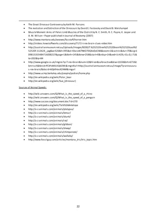 22
 The Great Dinosaur Controversy by Keith M. Parsons
 The evolution and Extinction of the Dinosaurs by David E. Fastovsky and David B. Weishampel
 MuscleMoment Arms of Pelvic Limb Muscles of the Ostrich by N. C. Smith, R. C. Payne, K. Jesper and
A. M. Wilson –Paper published in Journal of Anatomy (2007)
 http://www.montana.edu/wwwes/facstaff/horner.htm
 http://videos.howstuffworks.com/discovery/7172-t-rex-brain-clues-video.htm
 http://australianmuseum.net.au/Uploads/Images/8200/T.%252520rex%252520brain%252520cast%2
52520F.112624_.jpg&w=526&h=395&ei=l0xcUJ6TNKO70QXx0oCIBA&zoom=1&iact=rc&dur=70&sig=1
09815355484716038217&page=1&tbnh=145&tbnw=258&start=0&ndsp=14&ved=1t:429,r:0,s:0,i:71&
tx=202&ty=84
 http://www.google.co.uk/imgres?q=T.rex+brain&num=10&hl=en&safe=active&biw=1024&bih=673&t
bm=isch&tbnid=PCtPzW6IJlQ6OM:&imgrefurl=http://australianmuseum.net.au/image/Tyrannosauru
s-rex-brain/&docid=60jklhtxsK2lAM&imgurl
 http://www.ucmp.berkeley.edu/people/padian/home.php
 http://en.wikipedia.org/wiki/Polar_bear
 http://en.wikipedia.org/wiki/Sue_(dinosaur)
Sources of Animal Speeds:
 http://wiki.answers.com/Q/What_is_the_speed_of_a_rhino
 http://wiki.answers.com/Q/What_is_the_speed_of_a_penguin
 http://www.saczoo.org/document.doc?id=270
 http://en.wikipedia.org/wiki/Talk%3AAntelope
 http://a-z-animals.com/animals/platypus/
 http://a-z-animals.com/animals/lemur/
 http://a-z-animals.com/animals/skunk/
 http://a-z-animals.com/animals/rat/
 http://a-z-animals.com/animals/gibbon/
 http://a-z-animals.com/animals/sheep/
 http://a-z-animals.com/animals/chimpanzee/
 http://a-z-animals.com/animals/wallaby/
 http://www.fossilguy.com/articles/montana_tric/tric_topic.htm
 