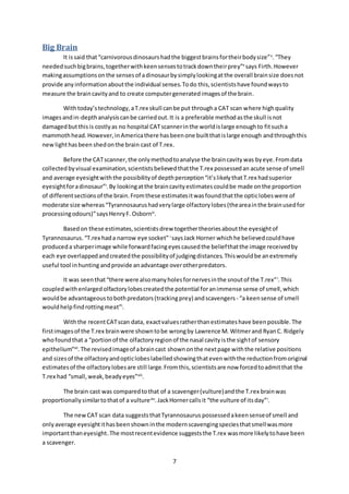 7
Big Brain
It issaid that“carnivorousdinosaurshadthe biggestbrainsfortheirbodysize”x
.“They
neededsuchbigbrains,togetherwithkeensensestotrackdowntheirprey”x
says Firth.However
makingassumptionsonthe sensesof adinosaurbysimplylookingatthe overall brainsize doesnot
provide anyinformationaboutthe individual senses.Todo this,scientistshave foundwaysto
measure the braincavityand to create computergeneratedimagesof the brain.
Withtoday’stechnology,aT.rex skull canbe put througha CAT scan where highquality
imagesandin-depthanalysiscanbe carriedout.It is a preferable methodasthe skull isnot
damagedbutthisis costlyas no hospital CATscannerinthe worldislarge enoughto fitsucha
mammothhead.However,inAmericathere hasbeenone builtthatislarge enough andthroughthis
newlighthasbeen shedonthe brain cast of T.rex.
Before the CATscanner,the onlymethodtoanalyse the braincavity was byeye.Fromdata
collected byvisual examination,scientistsbelievedthatthe T.rex possessedan acute sense of smell
and average eyesightwiththe possibilityof depthperception“it’slikelythatT.rex hadsuperior
eyesightforadinosaur”i
.By lookingatthe braincavityestimatescouldbe made onthe proportion
of differentsectionsof the brain.Fromthese estimatesitwasfoundthatthe opticlobeswere of
moderate size whereas“Tyrannosaurushadverylarge olfactorylobes(theareainthe brainusedfor
processingodours)”saysHenryF. Osbornxi
.
Basedon these estimates,scientistsdrew togethertheoriesaboutthe eyesightof
Tyrannosaurus.“T.rex hada narrow eye socket” i
saysJack Horner whichhe believedcouldhave
produceda sharperimage while forwardfacingeyescausedthe beliefthatthe image receivedby
each eye overlappedandcreatedthe possibilityof judgingdistances.Thiswouldbe anextremely
useful tool inhunting andprovide anadvantage overotherpredators.
It was seenthat“there were alsomanyholesfornervesinthe snoutof the T.rex”i
.This
coupledwithenlargedolfactorylobescreatedthe potential foranimmense sense of smell,which
wouldbe advantageous tobothpredators(trackingprey) andscavengers - “a keensense of smell
wouldhelpfindrottingmeat”i
.
Withthe recentCATscan data, exactvaluesratherthanestimateshave beenpossible.The
firstimagesof the T.rex brainwere showntobe wrongby Lawrence M. Witmerand RyanC. Ridgely
whofoundthat a “portionof the olfactoryregionof the nasal cavityisthe sightof sensory
epithelium”xii
.The revisedimageof abraincast shownonthe nextpage withthe relative positions
and sizesof the olfactoryandopticlobeslabelledshowingthatevenwiththe reductionfromoriginal
estimatesof the olfactorylobesare still large.Fromthis,scientistsare now forcedtoadmitthat the
T.rex had “small,weak,beadyeyes”xiii
.
The brain cast was comparedtothat of a scavenger(vulture)andthe T.rex brainwas
proportionallysimilartothatof a vulturexiv
.JackHornercallsit “the vulture of itsday”i
.
The newCAT scan data suggeststhatTyrannosaurus possessedakeensenseof smell and
onlyaverage eyesightithasbeenshowninthe modernscavengingspeciesthatsmellwasmore
importantthaneyesight.The mostrecentevidence suggeststhe T.rex wasmore likelytohave been
a scavenger.
 