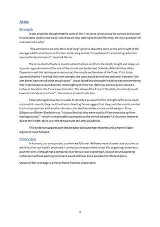 9
Arms
Strength
It was originallythoughtthatthe armsof the T.rex were unnecessaryforsurvival andsoover
time became smallerandweak.Scientistsare now startingtothinkdifferently,the only questionleft
unanswerediswhy?
“The arm bonesare onlythree feetlong”i
whichisaboutthe same as the arm lengthof the
average adulthumanbut ona thirteenmeterlonganimal;“inevolutionit’sanamazingreduction
overearliertyrannosaurs”i
saysJackHorner.
There isa dentleftwhere musclesattachtobone and fromthe depth,lengthandshape,an
accurate approximationof the size of the muscle can be derived.ScientistsMattSmithandKen
Carpenterusedthistechniquetoreconstructthe muscle andtendonsof the T.rex.If it is to be
assumedthatthe T.rex had little armstrength,the scars wouldbe shallow andsmall,however“the
arm boneshave verydistinctmuscle scars”i
.Itwas foundthatalthoughflexibilitywasnotsomething
that Tyrannosauruscouldboastof,itsstrengthwas immense. Whereasourbicepsare around2
inchesindiameter,the T.rex’swere6inches.Thisallowed the T.rex to“hoistfourhundredpounds
towardsitsbody at one time”i
: the same as an adult male lion.
Palaeontologistshave beenunable toidentifyapurpose forthisstrengthasthe arms could
not reachits mouth,theycouldnothelpinfeeding.Somesuggestthattheycouldbe usedincombat
but inclose quarterswithanotherdinosaur,the teethwouldbe amore useful weapon.Tony
GibbonsandRobertShedelonsay“Itispossible thattheywere usedtolifttyrannosaursupfrom
restingposition”xv
whichisareasonable assumptionasthe animal weighed4.5-6tonnes.However
due to the length,there isa limittohowmuch the arms couldhelp.
Thisevidence supportsboththe predatorandscavengertheories untilamore reliable
argumentisput forward.
Protection
In humans,ourarms protectus whenwe fall over.Reflexesmeanthatwe raise ourarms as
we fall sothat our headis protected.Iconductedanexperimenttotestthisbygettingsomeone to
pushme over.AlthoughnotacompletelyfairtestasIwas expectingit,topushan unsuspecting
victimoverwithoutwarningorconsentwouldnothave beenpossible forethicalreasons.
Shownonthe nextpage isa freeze frame fromthe videotaken.
 