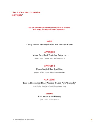 AMUSE
Cherry Tomato Panzanella Salad with Balsamic Caviar
APPETIZER 1
Vodka Cured Beef Tenderloin Carpaccio
anise, basil, capers, fried bernaise sauce
APPETIZER 2
Panko Crusted Blue Crab Cake
ginger cream, Asian slaw, wasabi tobiko
MAIN COURSE
Beer and Buckwheat Honey Mustard Braised Pork “Drumette”
chipotle & grilled corn mashed potato, figs
DESSERT
Rum Raisin Bread Pudding
with salted caramel sauce
CHEF'S WHIM PLATED DINNER
$65/PERSON*
10* All pricing excludes tax and gratuity.
THIS IS A SAMPLE MENU. CAN BE CUSTOMIZED WITH THE CHEF.
ADDITIONAL $20/PERSON FOR BEER PAIRINGS.
 