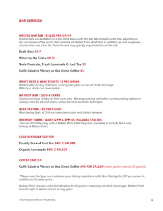 BAR SERVICES
HOSTED BAR TAB | BILLED PER DRINK
Hosted bars are available on a per drink basis with the bar tab included with final payment at
the conclusion of the event. Bar includes all Ballast Point draft beer in addition as well as glasses
of wine from our wine list. Host of event may specify any limitations to the tab.
Draft Beer $5-7
Wines by the Glass $8-12
Soda Fountain, Fresh Lemonade & Iced Tea $3
Caffè Calabria Victory at Sea Blend Coffee $3
DRAFT BEER & WINE TICKETS | $ PER DRINK
Redeemable for any draft beer, wine by the glass or non-alcoholic beverage.
Billed per drink on consumption.
NO HOST BAR | CASH & CARRY
Guests purchase drinks on their own tabs. Beverage pricing will reflect current pricing offered in
tasting room for all draft beers, wines and non-alcoholic beverages.
BEER TASTING | $5 PER FLIGHT
Beer tasting flight of 3 of our main production and limited releases.
BREWERY TOURS | DAILY 12PM & 3PM $5 INCLUDES TASTERS
Tour our R&D Brewery with a Ballast Point Little Italy beer specialist to include Q&A and
history of Ballast Point.
COLD BEVERAGE STATION
Freshly Brewed Iced Tea $40/ 2 GALLON
Organic Lemonade $40/ 2 GALLON
COFFEE STATION
Caffè Calabria Victory at Sea Blend Coffee $45 PER GALLON (each gallon serves 20 guests)
*Please note that you can customize your dining experience with Beer Pairings for $20 per person in
addition to the menu price
Ballast Point requires valid identification for all guests consuming alcoholic beverages. Ballast Point
has the right to refuse service to any guest.
12All pricing excludes tax and gratuity.
 