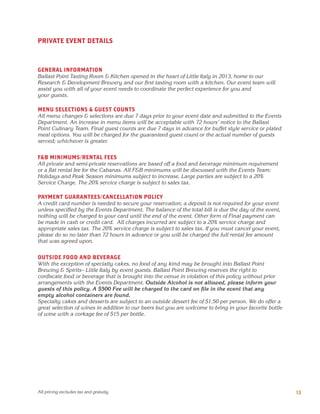 PRIVATE EVENT DETAILS
GENERAL INFORMATION
Ballast Point Tasting Room & Kitchen opened in the heart of Little Italy in 2013, home to our
Research & Development Brewery and our first tasting room with a kitchen. Our event team will
assist you with all of your event needs to coordinate the perfect experience for you and
your guests.
MENU SELECTIONS & GUEST COUNTS
All menu changes & selections are due 7 days prior to your event date and submitted to the Events
Department. An increase in menu items will be acceptable with 72 hours’ notice to the Ballast
Point Culinary Team. Final guest counts are due 7 days in advance for buffet style service or plated
meal options. You will be charged for the guaranteed guest count or the actual number of guests
served; whichever is greater.
F&B MINIMUMS/RENTAL FEES
All private and semi-private reservations are based off a food and beverage minimum requirement
or a flat rental fee for the Cabanas. All F&B minimums will be discussed with the Events Team:
Holidays and Peak Season minimums subject to increase. Large parties are subject to a 20%
Service Charge. The 20% service charge is subject to sales tax.
PAYMENT GUARANTEES/CANCELLATION POLICY
A credit card number is needed to secure your reservation; a deposit is not required for your event
unless specified by the Events Department. The balance of the total bill is due the day of the event,
nothing will be charged to your card until the end of the event. Other form of Final payment can
be made in cash or credit card. All charges incurred are subject to a 20% service charge and
appropriate sales tax. The 20% service charge is subject to sales tax. If you must cancel your event,
please do so no later than 72 hours in advance or you will be charged the full rental fee amount
that was agreed upon.
OUTSIDE FOOD AND BEVERAGE
With the exception of specialty cakes, no food of any kind may be brought into Ballast Point
Brewing & Spirits– Little Italy by event guests. Ballast Point Brewing reserves the right to
confiscate food or beverage that is brought into the venue in violation of this policy without prior
arrangements with the Events Department. Outside Alcohol is not allowed, please inform your
guests of this policy. A $500 Fee will be charged to the card on file in the event that any
empty alcohol containers are found.
Specialty cakes and desserts are subject to an outside dessert fee of $1.50 per person. We do offer a
great selection of wines in addition to our beers but you are welcome to bring in your favorite bottle
of wine with a corkage fee of $15 per bottle.
13All pricing excludes tax and gratuity.
 