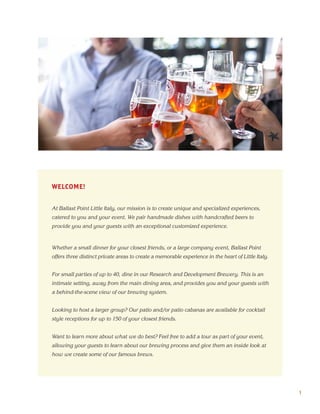 WELCOME!
At Ballast Point Little Italy, our mission is to create unique and specialized experiences,
catered to you and your event. We pair handmade dishes with handcrafted beers to
provide you and your guests with an exceptional customized experience.
Whether a small dinner for your closest friends, or a large company event, Ballast Point
offers three distinct private areas to create a memorable experience in the heart of Little Italy.
For small parties of up to 40, dine in our Research and Development Brewery. This is an
intimate setting, away from the main dining area, and provides you and your guests with
a behind-the-scene view of our brewing system.
Looking to host a larger group? Our patio and/or patio cabanas are available for cocktail
style receptions for up to 150 of your closest friends.
Want to learn more about what we do best? Feel free to add a tour as part of your event,
allowing your guests to learn about our brewing process and give them an inside look at
how we create some of our famous brews.
1
 