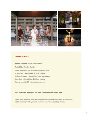 4
CABANA RENTALS
Seating capacity: 20 (in each cabana)
Availability: Monday–Sunday
Please select from one of the following time slots:
11am–2pm | Rental Fee: $75 per cabana
2:30pm–5:30pm | Rental Fee: $100 per cabana
6pm–9pm | Rental Fee: $150 per cabana
If group exceeds 20, cabanas can connect
Hors d'oeuvres, appetizers and main course available buffet style.
Please note: All menu items are to be ordered one week in advance, to ensure our
staff is able to provide you with a unique and personalized experience.
 