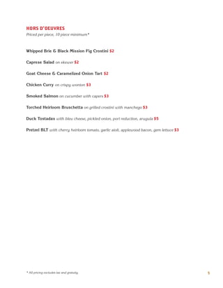 HORS D'OEUVRES
Priced per piece, 10 piece minimum*
Whipped Brie & Black Mission Fig Crostini $2
Caprese Salad on skewer $2
Goat Cheese & Caramelized Onion Tart $2
Chicken Curry on crispy wonton $3
Smoked Salmon on cucumber with capers $3
Torched Heirloom Bruschetta on grilled crostini with manchego $3
Duck Tostadas with bleu cheese, pickled onion, port reduction, arugula $5
Pretzel BLT with cherry heirloom tomato, garlic aioli, applewood bacon, gem lettuce $3
5* All pricing excludes tax and gratuity.
 