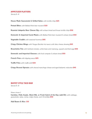 6
APPETIZER PLATTERS
Serves 6 – 8
BUFFET STYLE TACO BAR
Serves 6 – 8
House Made Guacamole & Grilled Salsa with tortilla chips $25
Pretzel Bites with Ballast Point beer mustard $30
Roasted Jalapeño Beer Cheese Dip with artisan bread and house tortilla chips $50
Domestic & Imported Cured Meats with Ballast Point beer mustard & artisan bread $50
Vegetable Crudité with seasonal hummus $45
Crispy Chicken Wings with Tongue Buckler hot sauce with bleu cheese dressing $45
Bruschetta Trio with heirloom tomato, white bean and rosemary, squash and fried sage $40
Domestic and Imported Cheeses with fruit compote & artisan bread $55
French Fries with dipping sauce $25
Truffle Fries with truffle aioli $30
Crispy Brussel Sprouts with shaved manchego cheese and aged balsamic reduction $45
Please choose 2
Carnitas, Pollo Asado, Short Rib, or Fresh Catch of the Day (add $5) with cabbage,
guacamole, salsa, crema, cotija cheese, and 16 tortillas $50
Add Beans & Rice $15
All pricing excludes tax and gratuity.
 