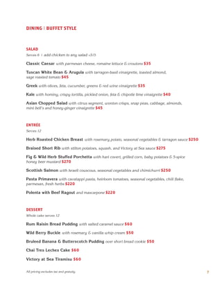 DINING | BUFFET STYLE
SALAD
Serves 6 | add chicken to any salad +$15
Classic Caesar with parmesan cheese, romaine lettuce & croutons $35
Tuscan White Bean & Arugula with tarragon-basil vinaigrette, toasted almond,
sage roasted tomato $45
Greek with olives, feta, cucumber, greens & red wine vinaigrette $35
Kale with hominy, crispy tortilla, pickled onion, feta & chipotle lime vinaigrette $40
Asian Chopped Salad with citrus segment, wonton crisps, snap peas, cabbage, almonds,
mini bell's and honey-ginger vinaigrette $45
ENTRÉE
Serves 12
Herb Roasted Chicken Breast with rosemary potato, seasonal vegetables & tarragon sauce $250
Braised Short Rib with stilton potatoes, squash, and Victory at Sea sauce $275
Fig & Wild Herb Stuffed Porchetta with hari covert, grilled corn, baby potatoes & 5-spice
honey beer mustard $270
Scottish Salmon with Israeli couscous, seasonal vegetables and chimichurri $250
Pasta Primavera with cavatappi pasta, heirloom tomatoes, seasonal vegetables, chili flake,
parmesan, fresh herbs $220
Polenta with Beef Ragout and mascarpone $220
DESSERT
Whole cake serves 12
Rum Raisin Bread Pudding with salted caramel sauce $60
Wild Berry Buckle with rosemary & vanilla whip cream $50
Bruleed Banana & Butterscotch Pudding over short bread cookie $50
Chai Tres Leches Cake $60
Victory at Sea Tiramisu $60
7All pricing excludes tax and gratuity.
 