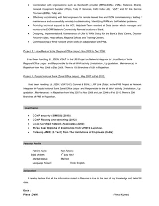 • Coordination with organizations such as Bandwidth provider (MTNL/BSNL, VSNL, Reliance, Bharti),
Network Equipment Supplier (Wipro, Tulip IT Services, CMC India Ltd), VSAT and RF link Service
Providers (BSNL, Tulip) etc.
• Effectively coordinating with field engineers for remote leased line and ISDN commissioning / testing /
maintenance and successfully remotely troubleshooting / identifying WAN and LAN related problems.
• Providing technical support to the HCL Helpdesk-Team resident at Data center which manages and
monitors the EIGRP Network Connectivity Remote locations of Bank.
• Designing, Implementation& Maintenance of LAN & WAN Setup for the Bank’s Data Centre, Disaster
Recovery Sites, Head offices, Regional Offices and Training Centers.
• Commissioning of RRB Network which works in collaboration with PNB.
Project: 2. Union Bank of India (Regional Office Jaipur). Nov 2008 to Dec 2008.
I had been handling LL ,ISDN, VSAT in the UBI Project as Network Integrator in Union Bank of India
Regional Office Jaipur and Responsible for the all WAN activity ( Installation , Up gradation , Maintenance) in
Rajasthan from Nov 2008 to Dec 2008. There is 100 Branches of UBI in Rajasthan.
Project: 1. Punjab National Bank (Zonal Office Jaipur). May 2007 to Feb 2010.
I had been handling LL ,ISDN, VSAT(HCL Comnet & BSNL ) , RF Link (Tulip ) in the PNB Project as Network
Integrator in Punjab National Bank Zonal Office Jaipur and Responsible for the all WAN activity ( Installation , Up
gradation , Maintenance) in Rajasthan from May 2007 to Nov 2008 and Jan 2009 to Feb 2010.There is 300
Branches of PNB in Rajasthan.
Qualification
• CCNP security (SIMOS) (2015)
• CCNP Routing and switching (2012)
• Cisco Certified Network Associates.(2009)
• Three Year Diploma in Electronics from UPBTE Lucknow.
• Pursuing AMIE (B.Tech) from The Institutions of Engineers (India)
Personal Profile
Father’s Name: Ram Asharey
Date of Birth: 1
st
Sep 1987
Marital Status: Married
Language Known: Hindi, English.
Declaration
I hereby declare that all the information stated in Resume is true to the best of my Knowledge and belief till
date.
Date :
Place :Delhi (Vimal Kumar)
 