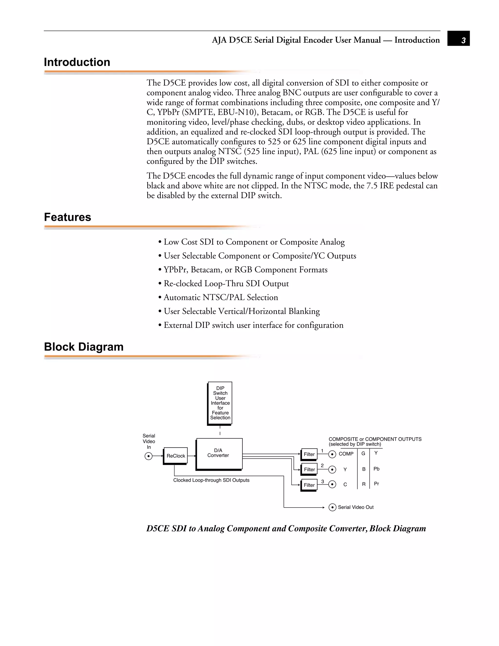 AJA D5CE Serial Digital Encoder User Manual — Introduction           3

Introduction
                 The D5CE provides low cost, all digital conversion of SDI to either composite or
                 component analog video. Three analog BNC outputs are user conﬁgurable to cover a
                 wide range of format combinations including three composite, one composite and Y/
                 C, YPbPr (SMPTE, EBU-N10), Betacam, or RGB. The D5CE is useful for
                 monitoring video, level/phase checking, dubs, or desktop video applications. In
                 addition, an equalized and re-clocked SDI loop-through output is provided. The
                 D5CE automatically conﬁgures to 525 or 625 line component digital inputs and
                 then outputs analog NTSC (525 line input), PAL (625 line input) or component as
                 conﬁgured by the DIP switches.
                 The D5CE encodes the full dynamic range of input component video—values below
                                                                                    1
                 black and above white are not clipped. In the NTSC mode, the 7.5 IRE pedestal can
                 be disabled by the external DIP switch.

Features

                         • Low Cost SDI to Component or Composite Analog
                         • User Selectable Component or Composite/YC Outputs
                         • YPbPr, Betacam, or RGB Component Formats
                         • Re-clocked Loop-Thru SDI Output
                         • Automatic NTSC/PAL Selection
                         • User Selectable Vertical/Horizontal Blanking
                         • External DIP switch user interface for configuration

Block Diagram


                                               DIP
                                             Switch
                                              User
                                            Interface
                                               for
                                             Feature
                                            Selection


                Serial
                Video                                                            COMPOSITE or COMPONENT OUTPUTS
                                                                                 (selected by DIP switch)
                  In
                                             D/A                             1
                                           Converter                Filter          COMP     G        Y
                           ReClock
                                                                             2
                                                                    Filter           Y       B    Pb

                             Clocked Loop-through SDI Outputs                3
                                                                    Filter           C       R        Pr



                                                                                   Serial Video Out



                 D5CE SDI to Analog Component and Composite Converter, Block Diagram
 