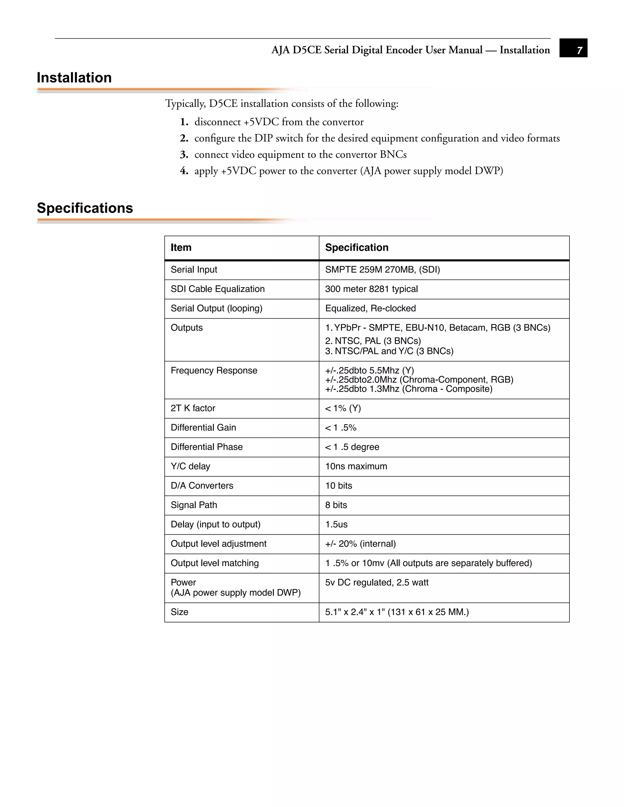 AJA D5CE Serial Digital Encoder User Manual — Installation       7

Installation
                 Typically, D5CE installation consists of the following:
                    1.   disconnect +5VDC from the convertor
                    2.   conﬁgure the DIP switch for the desired equipment conﬁguration and video formats
                    3.   connect video equipment to the convertor BNCs
                    4.   apply +5VDC power to the converter (AJA power supply model DWP)


Specifications
                                                                                              1
                  Item                                 Speciﬁcation

                  Serial Input                         SMPTE 259M 270MB, (SDI)

                  SDI Cable Equalization               300 meter 8281 typical

                  Serial Output (looping)              Equalized, Re-clocked

                  Outputs                              1. YPbPr - SMPTE, EBU-N10, Betacam, RGB (3 BNCs)
                                                       2. NTSC, PAL (3 BNCs)
                                                       3. NTSC/PAL and Y/C (3 BNCs)

                  Frequency Response                   +/-.25dbto 5.5Mhz (Y)
                                                       +/-.25dbto2.0Mhz (Chroma-Component, RGB)
                                                       +/-.25dbto 1.3Mhz (Chroma - Composite)

                  2T K factor                          < 1% (Y)

                  Differential Gain                    < 1 .5%

                  Differential Phase                   < 1 .5 degree

                  Y/C delay                            10ns maximum

                  D/A Converters                       10 bits

                  Signal Path                          8 bits

                  Delay (input to output)              1.5us

                  Output level adjustment              +/- 20% (internal)

                  Output level matching                1 .5% or 10mv (All outputs are separately buffered)

                  Power                                5v DC regulated, 2.5 watt
                  (AJA power supply model DWP)

                  Size                                 5.1" x 2.4" x 1" (131 x 61 x 25 MM.)
 