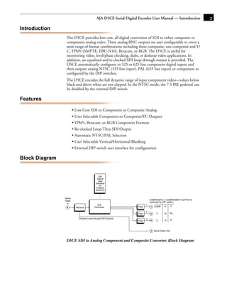 AJA D5CE Serial Digital Encoder User Manual — Introduction           3

Introduction
                 The D5CE provides low cost, all digital conversion of SDI to either composite or
                 component analog video. Three analog BNC outputs are user conﬁgurable to cover a
                 wide range of format combinations including three composite, one composite and Y/
                 C, YPbPr (SMPTE, EBU-N10), Betacam, or RGB. The D5CE is useful for
                 monitoring video, level/phase checking, dubs, or desktop video applications. In
                 addition, an equalized and re-clocked SDI loop-through output is provided. The
                 D5CE automatically conﬁgures to 525 or 625 line component digital inputs and
                 then outputs analog NTSC (525 line input), PAL (625 line input) or component as
                 conﬁgured by the DIP switches.
                 The D5CE encodes the full dynamic range of input component video—values below
                                                                                    1
                 black and above white are not clipped. In the NTSC mode, the 7.5 IRE pedestal can
                 be disabled by the external DIP switch.

Features

                         • Low Cost SDI to Component or Composite Analog
                         • User Selectable Component or Composite/YC Outputs
                         • YPbPr, Betacam, or RGB Component Formats
                         • Re-clocked Loop-Thru SDI Output
                         • Automatic NTSC/PAL Selection
                         • User Selectable Vertical/Horizontal Blanking
                         • External DIP switch user interface for configuration

Block Diagram


                                               DIP
                                             Switch
                                              User
                                            Interface
                                               for
                                             Feature
                                            Selection


                Serial
                Video                                                            COMPOSITE or COMPONENT OUTPUTS
                                                                                 (selected by DIP switch)
                  In
                                             D/A                             1
                                           Converter                Filter          COMP     G        Y
                           ReClock
                                                                             2
                                                                    Filter           Y       B    Pb

                             Clocked Loop-through SDI Outputs                3
                                                                    Filter           C       R        Pr



                                                                                   Serial Video Out



                 D5CE SDI to Analog Component and Composite Converter, Block Diagram
 