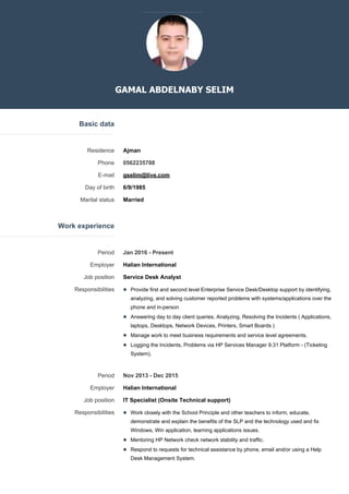 GAMAL ABDELNABY SELIM
Basic data
Residence Ajman
Phone 0562235788
E-mail gselim@live.com
Day of birth 6/9/1985
Marital status Married
Work experience
Period Jan 2016 - Present
Employer Halian International
Job position Service Desk Analyst
Responsibilities Provide first and second level Enterprise Service Desk/Desktop support by identifying,
analyzing, and solving customer reported problems with systems/applications over the
phone and in-person
Answering day to day client queries, Analyzing, Resolving the Incidents ( Applications,
laptops, Desktops, Network Devices, Printers, Smart Boards )
Manage work to meet business requirements and service level agreements.
Logging the Incidents, Problems via HP Services Manager 9.31 Platform - (Ticketing
System).
Period Nov 2013 - Dec 2015
Employer Halian International
Job position IT Specialist (Onsite Technical support)
Responsibilities Work closely with the School Principle and other teachers to inform, educate,
demonstrate and explain the benefits of the SLP and the technology used and fix
Windows, Win application, learning applications issues.
Mentoring HP Network check network stability and traffic.
Respond to requests for technical assistance by phone, email and/or using a Help
Desk Management System.
 