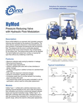 Description
Dorot model HyMod is an automatic pilot controlled, pressure
reducing valve activated by the pressure of the pipeline. The
valve reduces upstream pressure to a downstream pressure
that increases or decreases simultaneously with the demand
ﬂow. The pressure into the zone is continually adjusted
according to the zone’s actual demand, thus compensating
for the system loss. The pressure-ﬂow proﬁle can be adjusted
The Dorot HyMod will control from no ﬂow, to maximal full
open ﬂow without any chattering or slamming.
Features
• Maximum potential water saving by redaction in leakage
• Reducing burst frequency
• No power supply requirements
• Utilizes a standard pilot valve with no bias chambers or
design changes
• No extra moving parts in addition to those of a standard ﬁxed
outlet PRV
• Fast, real time response to demand changes
• Simple to commission, operate and maintain
• Completely stable down to no-ﬂow demand. No throttling
plug or by-pass valve used
• The pressure-ﬂow proﬁle can be easily modulated in situ for
optimization, without need for oriﬁce plate replacement
Models
HyMod Type 1 - Is ﬁtted with a stainless steel sluice valve,
enabling maximal ﬂexibility for the user to alter the pressure-
ﬂow modulation and minimum compromise between allowed
losses and required modulation range. HyMod Type 2 - Is
ﬁtted with a stainless steel oriﬁce plate, enabling the user to
alter the pressure-ﬂow modulation for in situ ﬁne tuning in a
speciﬁc range, without the need for oriﬁce plate replacement.
HyMod
Pressure Reducing Valve
with Hydraulic Flow Modulation
Solutions for pressure management
and leakage reduction
Typical installation
3” HyMod Hydraulic Modulator
5 Min Averaging Data
Pressure
(Meters)
Flow
(L/sec)
___
Modulator Outlet Pressure
___
Endpoint Node Pressure
___
Flow (L/sec)
Fixed outlet PRV
 