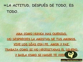 l LA ACTITUD, DESPUÉS DE TODO, ES
 TODO.




      AMA COMO NUNCA HAS QUERIDO.
 NO DESPRECIES LA AMISTAD DE TUS AMIGOS.
    VIVE LOS DÍAS CON FE, AMOR Y PAZ.
TRABAJA COMO SI NO NECESITARAS EL DINERO.
     Y BAILA COMO SI NADIE TE VIERA.
 