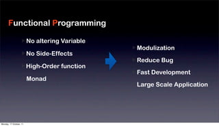Functional Programming

                         No altering Variable
                                                Modulization
                         No Side-Effects
                                                Reduce Bug
                         High-Order function
                                                Fast Development
                         Monad
                                                Large Scale Application




Monday, 17 October, 11
 