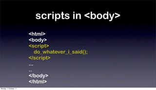 scripts in <body>
                         <html>
                         <body>
                         <script>
                             do_whatever_i_said();
                         </script>
                         ...
                         ..
                         </body>
                         </html>
Monday, 17 October, 11
 