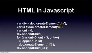 HTML in Javascript

                         var div = doc.createElement(‘div’);
                         var ul = doc.createElement(‘ul’)
                         var cnt = 0;
                         div.appendChild(
                         for (var cnt=0; cnt < 3; cnt++)
                           ul.appendChild(
                           doc.createElement(‘li’) );
                         div.appendChild( ul );
Monday, 17 October, 11
 