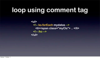loop using comment tag
                              <ul>
                                <!-- ko.forEach mydatas -->
                                  <li><span class=”myCls”> .. </li>
                                <!-- /ko -->
                              </ul>




Monday, 17 October, 11
 