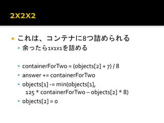 ¡  これは、コンテナに8つ詰められる	
  
 §  余ったら1x1x1を詰める	
  


 §  containerForTwo	
  =	
  (objects[2]	
  +	
  7)	
  /	
  8	
  
 §  answer	
  +=	
  containerForTwo	
  
 §  objects[1]	
  -­‐=	
  min(objects[1],	
  	
  
      	
  125	
  *	
  containerForTwo	
  –	
  objects[2]	
  *	
  8)	
  
 §  objects[2]	
  =	
  0	
  
 