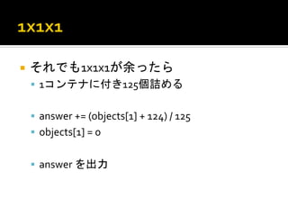 ¡  それでも1x1x1が余ったら	
  
 §  1コンテナに付き125個詰める	
  


 §  answer	
  +=	
  (objects[1]	
  +	
  124)	
  /	
  125	
  
 §  objects[1]	
  =	
  0	
  


 §  answer	
  を出力	
  
 