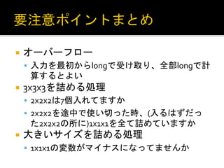 ¡  オーバーフロー	
  
 §  入力を最初からlongで受け取り、全部longで計
   算するとよい	
  
¡  3x3x3を詰める処理	
  
 §  2x2x2は7個入れてますか	
  
 §  2x2x2を途中で使い切った時、(入るはずだっ
   た2x2x2の所に)1x1x1を全て詰めていますか	
  
¡  大きいサイズを詰める処理	
  
 §  1x1x1の変数がマイナスになってませんか	
  
 