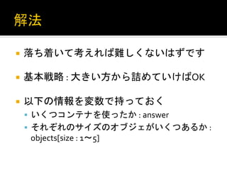 ¡  落ち着いて考えれば難しくないはずです	
  
	
  
¡  基本戦略	
  :	
  大きい方から詰めていけばOK	
  


¡  以下の情報を変数で持っておく	
  
       §  いくつコンテナを使ったか	
  :	
  answer	
  
       §  それぞれのサイズのオブジェがいくつあるか	
  :	
  
        objects[size	
  :	
  1〜5]	
  
 