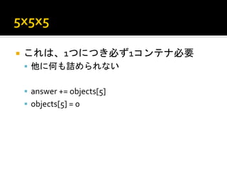 ¡  これは、1つにつき必ず1コンテナ必要	
  
       §  他に何も詰められない	
  
	
  
       §  answer	
  +=	
  objects[5]	
  
       §  objects[5]	
  =	
  0	
  
 