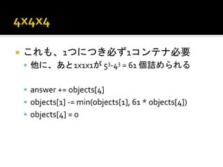 ¡  これも、1つにつき必ず1コンテナ必要	
  
       §  他に、あと1x1x1が	
  53-­‐43	
  =	
  61	
  個詰められる	
  
	
  
       §  answer	
  +=	
  objects[4]	
  
       §  objects[1]	
  -­‐=	
  min(objects[1],	
  61	
  *	
  objects[4])	
  
       §  objects[4]	
  =	
  0	
  
 