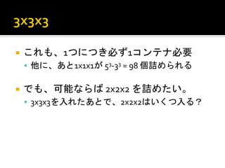 ¡  これも、1つにつき必ず1コンテナ必要	
  
 §  他に、あと1x1x1が	
  53-­‐33	
  =	
  98	
  個詰められる	
  


¡  でも、可能ならば	
  2x2x2	
  を詰めたい。	
  
 §  3x3x3を入れたあとで、2x2x2はいくつ入る？	
  
 