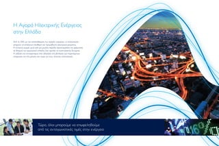 Η Αγορά Ηλεκτρικής Ενέργειας
στην Ελλάδα
Από το 2001, µε την απελευθέρωση της αγοράς ενέργειας, οι καταναλωτές
µπορούν να επιλέγουν ελεύθερα τον προµηθευτή ηλεκτρικού ρεύµατος.
Η ελληνική αγορά, µετά από µία µεγάλη περίοδο προετοιµασίας και ωρίµανσης
σε θεσµικό και οργανωτικό επίπεδο, έχει αρχίσει να αναπτύσσεται δυναµικά.
Η αύξηση του ανταγωνισµού έχει οδηγήσει στη βελτίωση των παρεχόµενων
υπηρεσιών και στη µείωση των τιµών για τους τελικούς καταναλωτές.
Τώρα, όλοι µπορούµε να επωφεληθούµε
από τις ανταγωνιστικές τιµές στην ενέργεια
 