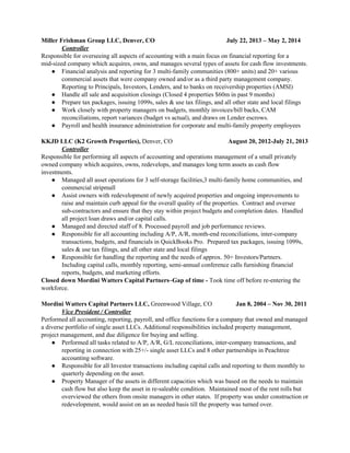 Miller Frishman Group LLC, Denver, CO July 22, 2013 – May 2, 2014
Controller
Responsible for overseeing all aspects of accounting with a main focus on financial reporting for a
mid-sized company which acquires, owns, and manages several types of assets for cash flow investments.
● Financial analysis and reporting for 3 multi-family communities (800+ units) and 20+ various
commercial assets that were company owned and/or as a third party management company.
Reporting to Principals, Investors, Lenders, and to banks on receivership properties (AMSI)
● Handle all sale and acquisition closings (Closed 4 properties $60m in past 9 months)
● Prepare tax packages, issuing 1099s, sales & use tax filings, and all other state and local filings
● Work closely with property managers on budgets, monthly invoices/bill backs, CAM
reconciliations, report variances (budget vs actual), and draws on Lender escrows.
● Payroll and health insurance administration for corporate and multi-family property employees
KKJD LLC (K2 Growth Properties), ​Denver, CO ​August 20, 2012-July 21, 2013
Controller
Responsible for performing all aspects of accounting and operations management of a small privately
owned company which acquires, owns, redevelops, and manages long term assets as cash flow
investments.
● Managed all asset operations for 3 self-storage facilities,3 multi-family home communities, and
commercial stripmall
● Assist owners with redevelopment of newly acquired properties and ongoing improvements to
raise and maintain curb appeal for the overall quality of the properties. Contract and oversee
sub-contractors and ensure that they stay within project budgets and completion dates. Handled
all project loan draws and/or capital calls.
● Managed and directed staff of 8. Processed payroll and job performance reviews.
● Responsible for all accounting including A/P, A/R, month-end reconciliations, inter-company
transactions, budgets, and financials in QuickBooks Pro. Prepared tax packages, issuing 1099s,
sales & use tax filings, and all other state and local filings
● Responsible for handling the reporting and the needs of approx. 50+ Investors/Partners.
Including capital calls, monthly reporting, semi-annual conference calls furnishing financial
reports, budgets, and marketing efforts.
Closed down Mordini Watters Capital Partners–Gap of time - ​Took time off before re-entering the
workforce.
Mordini Watters Capital Partners LLC, ​Greenwood Village, CO ​Jan 8, 2004 – Nov 30, 2011
Vice President / Controller
Performed all accounting, reporting, payroll, and office functions for a company that owned and managed
a diverse portfolio of single asset LLCs. Additional responsibilities included property management,
project management, and due diligence for buying and selling.
● Performed all tasks related to A/P, A/R, G/L reconciliations, inter-company transactions, and
reporting in connection with 25+/- single asset LLCs and 8 other partnerships in Peachtree
accounting software.
● Responsible for all Investor transactions including capital calls and reporting to them monthly to
quarterly depending on the asset.
● Property Manager of the assets in different capacities which was based on the needs to maintain
cash flow but also keep the asset in re-saleable condition. Maintained most of the rent rolls but
overviewed the others from onsite managers in other states. If property was under construction or
redevelopment, would assist on an as needed basis till the property was turned over.
 