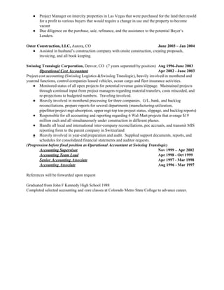 ● Project Manager on intercity properties in Las Vegas that were purchased for the land then resold
for a profit to various buyers that would require a change in use and the property to become
vacant
● Due diligence on the purchase, sale, refinance, and the assistance to the potential Buyer’s
Lenders.
Oster Construction, LLC, ​Aurora, CO June 2003 – Jan 2004
● Assisted in husband’s construction company with onsite construction, creating proposals,
invoicing, and all book keeping.
Swisslog Translogic Corporation, ​Denver, CO (7 years separated by position) Aug 1996-June 2003
Operational Cost Accountant Apr 2002 - June 2003
Project cost accounting (Swisslog Logistics &Swisslog Translogic), heavily involved in monthend and
yearend functions, control companies leased vehicles, ocean cargo and fleet insurance activities.
● Monitored status of all open projects for potential revenue gains/slippage. Maintained projects
through continual input from project managers regarding material transfers, costs miscoded, and
re-projections to budgeted numbers. Traveling involved.
● Heavily involved in monthend processing for three companies. G/L, bank, and backlog
reconciliations, prepare reports for several departments (manufacturing-utilization,
pipefitter/project mgt-absorption, upper mgt-top ten-project status, slippage, and backlog reports)
● Responsible for all accounting and reporting regarding 6 Wal-Mart projects that average $19
million each and all simultaneously under construction in different phases.
● Handle all local and international inter-company reconciliations, poc accruals, and transmit MIS
reporting form to the parent company in Switzerland
● Heavily involved in year-end preparation and audit. Supplied support documents, reports, and
schedules for consolidated financial statements and auditor requests.
(Progression before final position as Operational Accountant at Swisslog Translogic)
Accounting Supervisor Nov 1999 – Apr 2002
Accounting Team Lead Apr 1998 - Oct 1999
Senior Accounting Associate Apr 1997 - Mar 1998
Accounting Associate Aug 1996 - Mar 1997
References will be forwarded upon request
Graduated from John F Kennedy High School 1988
Completed selected accounting and core classes at Colorado Metro State College to advance career.
 