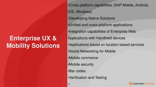 Enterprise UX &
Mobility Solutions
•Cross platform capabilities (SAP Mobile, Android,
iOS, Windows)
•Developing Native Solutions
•Unified and cross-platform applications.
•Integration capabilities of Enterprise Web
Applications with Handheld devices
•Applications based on location based services
•Social Networking for Mobile
•Mobile commerce
•Mobile security
•Bar codes
•Verification and Testing
12
 