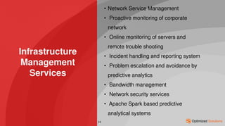 Infrastructure
Management
Services
• Network Service Management
• Proactive monitoring of corporate
network
• Online monitoring of servers and
remote trouble shooting
• Incident handling and reporting system
• Problem escalation and avoidance by
predictive analytics
• Bandwidth management
• Network security services
• Apache Spark based predictive
analytical systems
14
 