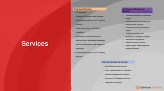 Services
• IT Consulting
• Transition & Transformation Services
• Comprehensive End-to-End IT Staffing
Services
• Onsite, Near-Shore or Off-Shore
capabilities
• Resources are selected based on
client’s industry, technology knowledge
and the customization level needed for
the project
• Comprehensive End-to-End IT Staffing
Services
Professional Services
Enterprise Solutions & Services
• Network Service Management
• Proactive monitoring of corporate
network
• Online monitoring of servers and
remote trouble shooting
• Incident handling and reporting
system
• Problem escalation and
avoidance by predictive analytics
• Bandwidth management
• Network security services
• Apache Spark based predictive
analytical systems
Infrastructure Management
Services
• Business Enterprise Solutions
• Cloud Implementation & Integration
• Business Intelligence & Analytics
• Enterprise UX & Mobility Solutions
• Application Integration
8
 