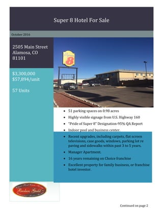 p
$3,300,000
$57,894/unit
57 Units
Super 8 Hotel For Sale
October 2016
2505 Main Street
Alamosa, CO
81101
• 51 parking spaces on 0.98 acres
• Highly visible signage from U.S. Highway 160
• “Pride of Super 8” Designation-95% QA Report
• Indoor pool and business center.
• Recent upgrades, including carpets, flat screen
televisions, case goods, windows, parking lot re
paving and sidewalks within past 3 to 5 years.
• Manager Apartment.
• 16 years remaining on Choice franchise
• Excellent property for family business, or franchise
hotel investor.
Continued on page 2
 