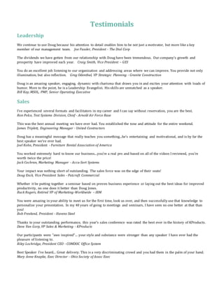 Testimonials
Leadership
We continue to use Doug because his attention to detail enables him to be not just a motivator, but more like a key
member of our management team. Joe Fassler, President - The Dial Corp
The dividends we have gotten from our relationship with Doug have been tremendous. Our company’s growth and
prosperity have improved each year. Craig Smith, Vice President – GES
You do an excellent job listening to our organization and addressing areas where we can improve. You provide not only
illumination, but also reflection. Greg Odenthal, VP Strategic Planning - Granite Construction
Doug is an amazing speaker, engaging, dynamic with charisma that draws you in and excites your attention with loads of
humor. More to the point, he is a Leadership Evangelist. His skills are unmatched as a speaker.
Bill Kay, MSOL, PMP, Senior Operating Executive
Sales
I've experienced several formats and facilitators in my career and I can say without reservation, you are the best.
Ron Polce, Test Systems Division, Chief - Arnold Air Force Base
This was the best annual meeting we have ever had. You established the tone and attitude for the entire weekend.
James Triplett, Engineering Manager - United Contractors
Doug has a meaningful message that really teaches you something...he's entertaining and motivational, and is by far the
best speaker we've ever had.
Joel Kohn, President - Furniture Rental Association of America
You worked extremely hard to know our business...you're a real pro and based on all of the videos I reviewed, you're
worth twice the price!
Jack Cochran, Marketing Manager - Accu-Sort Systems
Your impact was nothing short of outstanding. The sales force was on the edge of their seats!
Doug Enck, Vice President Sales - Patcraft Commercial
Whether it be putting together a seminar based on proven business experience or laying out the best ideas for improved
productivity, no one does it better than Doug Jones.
Buck Rogers, Retired VP of Marketing-Worldwide – IBM
You were amazing in your ability to meet us for the first time, look us over, and then successfully use that knowledge to
personalize your presentation. In my 40 years of going to meetings and seminars, I have seen no one better at that than
you!
Bob Freeland, President - Havens Steel
Thanks to your outstanding performance, this year's sales conference was rated the best ever in the history of KProducts.
Dave Van Gorp, VP Sales & Marketing - KProducts
Our participants were "awe inspired"... your style and substance were stronger than any speaker I have ever had the
pleasure of listening to.
Riley Lochridge, President CEO - COMDOC Office System
Best Speaker I've heard... Great delivery. This is a very discriminating crowd and you had them in the palm of your hand.
Mary Anne Knapke, Exec Director - Ohio Society of Assoc Exec
 