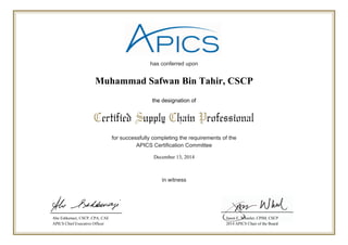 has conferred upon
for successfully completing the requirements of the
APICS Certification Committee
in witness
Certified Supply Chain Professional
the designation of
Abe Eshkenazi, CSCP, CPA, CAE
APICS Chief Executive Officer
Jason E. Wheeler, CPIM, CSCP
2014 APICS Chair of the Board
December 13, 2014
Muhammad Safwan Bin Tahir, CSCP
 