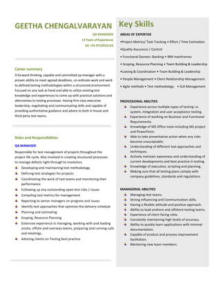 GEETHA CHENGALVARAYAN
QAMANAGER
13YearsofExperience
M:+919710555143
Career summary
A forward thinking, capable and committed qa manager with a
proven ability to meet agreed deadlines, co-ordinate work and work
to defined testing methodologies within a structured environment.
Focused on any task at hand and able to utilize existing test
knowledge and experiences to come up with practical solutions and
alternatives to testing processes. Having first class executive
leadership, negotiating and communicating skills and capable of
providing authoritative guidance and advice to both in house and
third party test teams.
Roles and Responsibilities
QA MANAGER
Responsible for test management of projects throughout the
project life cycle. Also involved in creating structured processes
to manage defects right through to resolution.
Developing and maintaining test methodology
Defining test strategies for projects
Coordinating the work of test teams and monitoring their
performance
Following up any outstanding open test risks / issues
Compiling test metrics for management
Reporting to senior managers on progress and issues
Identify test approaches that optimize the delivery schedule
Planning and estimating
Scoping, Resource Planning
Extensive experience in managing, working with and leading
onsite, offsite and overseas teams, preparing and running calls
and meetings.
Advising clients on Testing best practice
Key Skills
AREAS OF EXPERTISE
•Project Metrics/ Task Tracking • Effort / Time Estimation
•Quality Assurance / Control
• Functional Domain: Banking • IBM mainframes
• Scoping, Resource Planning • Team Building & Leadership
•Liaising & Coordination • Team Building & Leadership
• People Management • Client Relationship Management
• Agile methods • Test methodology • SLA Management
PROFESSIONAL ABILITIES
Experience across multiple types of testing i.e.
system, Integration and user acceptance testing.
Experience of working on Business and Functional
Requirements.
Knowledge of MS Office tools including MS project
and PowerPoint.
Able to take preventative action when any risks
become unacceptable.
Understanding of different test approaches and
techniques.
Actively maintain awareness and understanding of
current developments and best practice in testing.
Knowledge of execution, scripting and planning.
Making sure that all testing plans comply with
company guidelines, standards and regulations.
MANAGERIAL ABILITIES
Managing test teams.
Strong influencing and Communication skills.
Having a flexible attitude and positive approach.
Ability to lead onshore and offshore testing teams.
Experience of client facing roles.
Constantly maintaining high levels of accuracy.
Ability to quickly learn applications with minimal
documentation.
Capable of product and process improvement
facilitation.
Mentoring new team members.
 