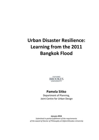 1
Urban Disaster Resilience:
Learning from the 2011
Bangkok Flood
Pamela Sitko
Department of Planning,
Joint Centre for Urban Design
January 2016
Submitted in partial fulfillment of the requirements
of the award of Doctor of Philosophy at Oxford Brookes University
 