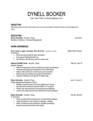 DYNELL BOOKER
Katy, Texas 77449 • bookerdynell@yahoo.com
OBJECTIVE:
Seeking a position that will enable me to use my excellent industrial skills and management
skills.
EDUCATION:
Devry University - Houston, Texas June 2012
Bachelor of Science in Technical Management
WORK EXPERIENCE:
Parts Deliver quick (Sterling McCall Ford) - Houston, Texas March 2016- Present
Driver/Puller
 Drive and deliver parts for auto mechanics.
 Pull parts at Sterling McCall Ford.
 Do Inventory and lift heavy parts for cars as well.
National Oil-Well Varco - Houston, Texas May 08 - Nov 15
Machine Operator
• Interpret blueprints & orders to determine productspecifications.
• Compute data applying knowledge ofshop mathematics.
• Instruct other workers in machine set-up and operation
• Detect work piece defects and perform maintenance.
• Operate Forklift and manually lift 75-100lbs daily.
Devry University - Houston, Texas Jan 12 - June 12
Project Management/Capstone Project
• Manage projectexecution to ensure adherence to scope.
• Develop work breakdown structure (WBS) of IT projects.
• Perform risk assessments to develop response strategies.
• Confer with project personnel to identify and resolve problems.
Devry University - Houston, Texas Feb 08 - April 09
IT Technician
• Setup equipmentfor employee use in all University buildings.
• Install and perform minor repairs to hardware, software.
• Attend conferences and seminars to maintain knowledge.
• Inspectequipmentand read order sheets.
 