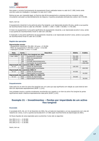 boletim empresarial
17
Para testar o correcto funcionamento do equipamento foram realizados testes no valor de € 1.000, tendo ainda
ocorrido custos de instalação e montagem no valor de € 5.000.
Estima-se que, por imposição legal, no final da vida útil do equipamento a empresa terá que recuperar a área
circundante e proceder ao desmantelamento da máquina. A quantia actualizada estimada dos custos é de € 50.000.
Assim, tem-se:
O equipamento industrial é uma parte do activo fixo tangível, a ser depreciada durante 20 anos, sendo a sua quantia
de reconhecimento inicial no valor de (750.000 – 25.000 + 1.000 + 5.000 + 50.000) = € 781.000.
O motor do equipamento é uma parte significativa do equipamento industrial, a ser depreciada durante 4 anos, sendo
a sua quantia de reconhecimento inicial no valor de € 250.000.
A inspecção é uma parte significativa do equipamento industrial, a ser depreciada durante 5 anos, sendo a sua quantia
de reconhecimento inicial no valor de € 25.000.
Registo das operações
Depreciações anuais:
- Equipamento industrial € 781.000 / 20 anos = € 39.050
- Motor do equipamento € 250.000 / 4 anos = € 62.500
- Inspecção € 25.000 / 5 anos = € 5.000
Data Conta Descritivo Débito Crédito
Contabilização do activo fixo tangível em 200n
1-Jan- 200n 433 Equipamento industrial 781.000
433 Motor do equipamento 250.000
433 Inspecção 25.000
298 Provisão desmantelamento 50.000
2711 Fornecedor de investimentos 1.006.000
Depreciação dos exercícios 200n a 200n+3
31-12 6423 Gastos de depreciação 106.550
4383 Depreciações acumuladas 106.550
Depreciação dos exercícios 200n+4
31-12 6423 Gastos de depreciação 44.050
4383 Depreciações acumuladas 44.050
Depreciação dos exercícios 200n+5 a 200n+19
31-12 6423 Gastos de depreciação 39.050
4383 Depreciações acumuladas 39.050
Enquadramento
Cada parte de um item do activo fixo tangível com um custo que seja significativo em relação ao custo total do item
deve ser depreciada separadamente (NCRF 7, § 43).
Uma entidade imputa a quantia inicialmente reconhecida com respeito a um item do activo fixo tangível às partes
significativas desse e deprecia separadamente cada parte (NCRF7, § 44).
Exemplo 21 – Investimentos – Perdas por imparidade de um activo
fixo tangível
Enunciado
A sociedade ALFA, SA, em 31 de Dezembro de 200n, fez um teste de imparidade a um seu equipamento com vida útil
restante de 3 anos, e com a quantia escriturada de € 117.000 (após reconhecimento da depreciação de 200n).
Os fluxos líquidos de caixa esperados para os próximos 3 anos são os seguintes:
Ano 200 (n+1) --- € 40.000
Ano 200 (n+2) --- € 35.000
Ano 200 (n+3) --- € 30.000
Assim, tem-se:
 