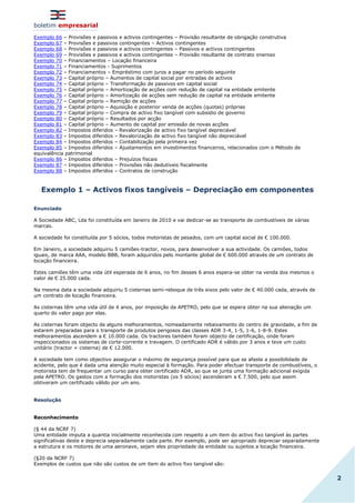 boletim empresarial
2
Exemplo 66 – Provisões e passivos e activos contingentes – Provisão resultante de obrigação construtiva
Exemplo 67 – Provisões e passivos contingentes – Activos contingentes
Exemplo 68 – Provisões e passivos e activos contingentes – Passivos e activos contingentes
Exemplo 69 – Provisões e passivos e activos contingentes – Provisão resultante de contrato oneroso
Exemplo 70 – Financiamentos – Locação financeira
Exemplo 71 – Financiamentos - Suprimentos
Exemplo 72 – Financiamentos – Empréstimo com juros a pagar no período seguinte
Exemplo 73 – Capital próprio – Aumentos de capital social por entradas de activos
Exemplo 74 – Capital próprio – Transformação de passivos em capital social
Exemplo 75 – Capital próprio – Amortização de acções com redução de capital na entidade emitente
Exemplo 76 – Capital próprio – Amortização de acções sem redução de capital na entidade emitente
Exemplo 77 – Capital próprio – Remição de acções
Exemplo 78 – Capital próprio – Aquisição e posterior venda de acções (quotas) próprias
Exemplo 79 – Capital próprio – Compra de activo fixo tangível com subsidio de governo
Exemplo 80 – Capital próprio – Resultados por acção
Exemplo 81 – Capital próprio – Aumento de capital por emissão de novas acções
Exemplo 82 – Impostos diferidos – Revalorização de activo fixo tangível depreciável
Exemplo 83 – Impostos diferidos – Revalorização de activo fixo tangível não depreciável
Exemplo 84 – Impostos diferidos – Contabilização pela primeira vez
Exemplo 85 – Impostos diferidos – Ajustamentos em investimentos financeiros, relacionados com o Método de
equivalência patrimonial
Exemplo 86 – Impostos diferidos – Prejuízos fiscais
Exemplo 87 – Impostos diferidos – Provisões não dedutíveis fiscalmente
Exemplo 88 – Impostos diferidos – Contratos de construção
Exemplo 1 – Activos fixos tangíveis – Depreciação em componentes
Enunciado
A Sociedade ABC, Lda foi constituída em Janeiro de 2010 e vai dedicar-se ao transporte de combustíveis de várias
marcas.
A sociedade foi constituída por 5 sócios, todos motoristas de pesados, com um capital social de € 100.000.
Em Janeiro, a sociedade adquiriu 5 camiões-tractor, novos, para desenvolver a sua actividade. Os camiões, todos
iguais, de marca AAA, modelo BBB, foram adquiridos pelo montante global de € 600.000 através de um contrato de
locação financeira.
Estes camiões têm uma vida útil esperada de 6 anos, no fim desses 6 anos espera-se obter na venda dos mesmos o
valor de € 25.000 cada.
Na mesma data a sociedade adquiriu 5 cisternas semi-reboque de três eixos pelo valor de € 40.000 cada, através de
um contrato de locação financeira.
As cisternas têm uma vida útil de 4 anos, por imposição da APETRO, pelo que se espera obter na sua alienação um
quarto do valor pago por elas.
As cisternas foram objecto de alguns melhoramentos, nomeadamente rebaixamento do centro de gravidade, a fim de
estarem preparadas para o transporte de produtos perigosos das classes ADR 3-4, 1-5, 1-6, 1-8-9. Estes
melhoramentos ascendem a € 10.000 cada. Os tractores também foram objecto de certificação, onde foram
inspeccionados os sistemas de corte-corrente e travagem. O certificado ADR é válido por 3 anos e teve um custo
unitário (tractor + cisterna) de € 12.000.
A sociedade tem como objectivo assegurar o máximo de segurança possível para que se afaste a possibilidade de
acidente, pelo que é dada uma atenção muito especial à formação. Para poder efectuar transporte de combustíveis, o
motorista tem de frequentar um curso para obter certificado ADR, ao que se junta uma formação adicional exigida
pela APETRO. Os gastos com a formação dos motoristas (os 5 sócios) ascenderam a € 7.500, pelo que assim
obtiveram um certificado válido por um ano.
Resolução
Reconhecimento
(§ 44 da NCRF 7)
Uma entidade imputa a quantia inicialmente reconhecida com respeito a um item do activo fixo tangível às partes
significativas deste e deprecia separadamente cada parte. Por exemplo, pode ser apropriado depreciar separadamente
a estrutura e os motores de uma aeronave, sejam eles propriedade da entidade ou sujeitos a locação financeira.
(§20 da NCRF 7)
Exemplos de custos que não são custos de um item do activo fixo tangível são:
 