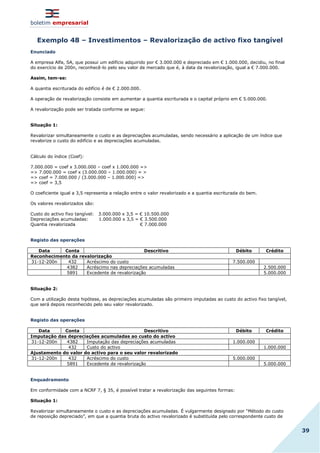 boletim empresarial
39
Exemplo 48 – Investimentos – Revalorização de activo fixo tangível
Enunciado
A empresa Alfa, SA, que possui um edifício adquirido por € 3.000.000 e depreciado em € 1.000.000, decidiu, no final
do exercício de 200n, reconhecê-lo pelo seu valor de mercado que é, à data da revalorização, igual a € 7.000.000.
Assim, tem-se:
A quantia escriturada do edifício é de € 2.000.000.
A operação de revalorização consiste em aumentar a quantia escriturada e o capital próprio em € 5.000.000.
A revalorização pode ser tratada conforme se segue:
Situação 1:
Revalorizar simultaneamente o custo e as depreciações acumuladas, sendo necessário a aplicação de um índice que
revalorize o custo do edifício e as depreciações acumuladas.
Cálculo do índice (Coef):
7.000.000 = coef x 3.000.000 – coef x 1.000.000 =>
=> 7.000.000 = coef x (3.000.000 – 1.000.000) = >
=> coef = 7.000.000 / (3.000.000 – 1.000.000) =>
=> coef = 3,5
O coeficiente igual a 3,5 representa a relação entre o valor revalorizado e a quantia escriturada do bem.
Os valores revalorizados são:
Custo do activo fixo tangível: 3.000.000 x 3,5 = € 10.500.000
Depreciações acumuladas: 1.000.000 x 3,5 = € 3.500.000
Quantia revalorizada € 7.000.000
Registo das operações
Data Conta Descritivo Débito Crédito
Reconhecimento da revalorização
31-12-200n 432 Acréscimo do custo 7.500.000
4382 Acréscimo nas depreciações acumuladas 2.500.000
5891 Excedente de revalorização 5.000.000
Situação 2:
Com a utilização desta hipótese, as depreciações acumuladas são primeiro imputadas ao custo do activo fixo tangível,
que será depois reconhecido pelo seu valor revalorizado.
Registo das operações
Data Conta Descritivo Débito Crédito
Imputação das depreciações acumuladas ao custo do activo
31-12-200n 4382 Imputação das depreciações acumuladas 1.000.000
432 Custo do activo 1.000.000
Ajustamento do valor do activo para o seu valor revalorizado
31-12-200n 432 Acréscimo do custo 5.000.000
5891 Excedente de revalorização 5.000.000
Enquadramento
Em conformidade com a NCRF 7, § 35, é possível tratar a revalorização das seguintes formas:
Situação 1:
Revalorizar simultaneamente o custo e as depreciações acumuladas. É vulgarmente designado por “Método do custo
de reposição depreciado”, em que a quantia bruta do activo revalorizado é substituída pelo correspondente custo de
 